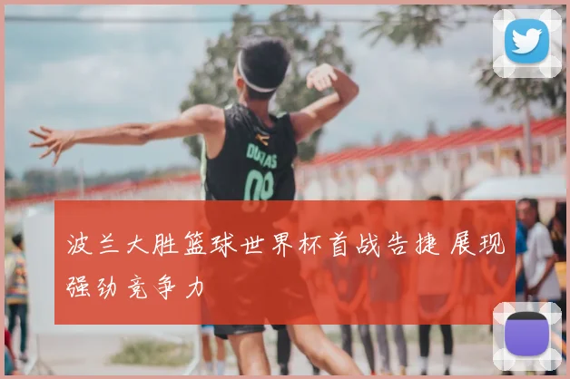 波兰大胜篮球世界杯首战告捷 展现强劲竞争力