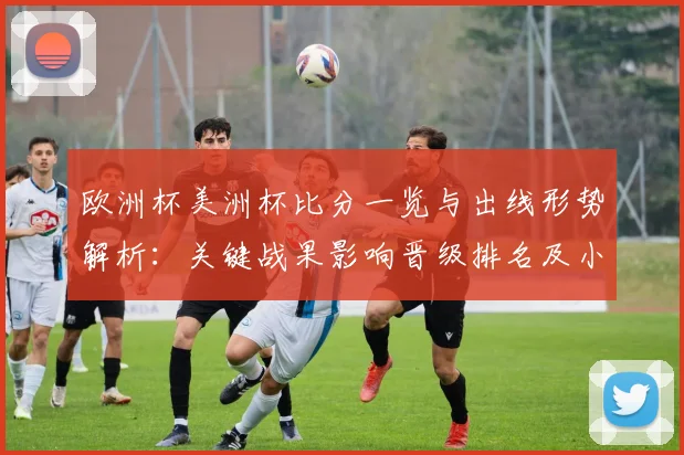 欧洲杯美洲杯比分一览与出线形势解析：关键战果影响晋级排名及小组看点