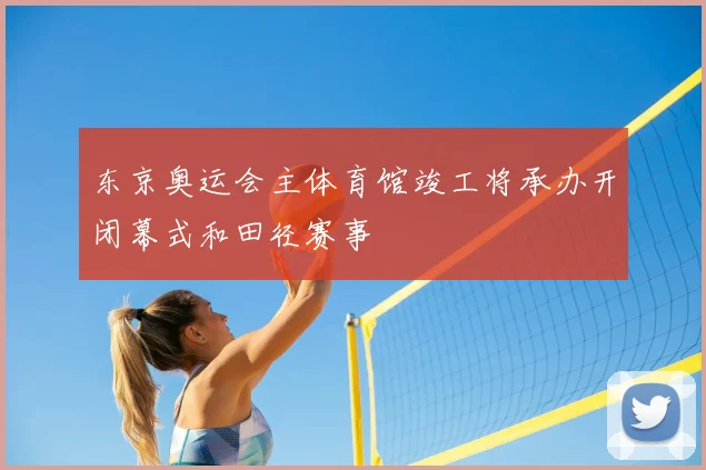 东京奥运会主体育馆竣工将承办开闭幕式和田径赛事