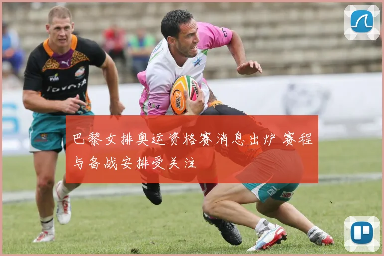 巴黎女排奥运资格赛消息出炉 赛程与备战安排受关注