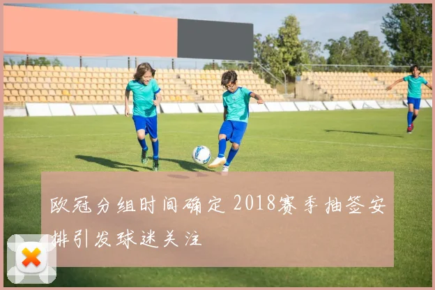 欧冠分组时间确定 2018赛季抽签安排引发球迷关注