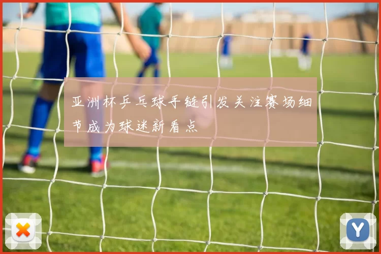 亚洲杯乒乓球手链引发关注赛场细节成为球迷新看点