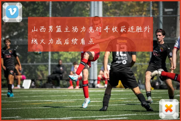 山西男篮主场力克对手收获连胜外线火力成后续看点