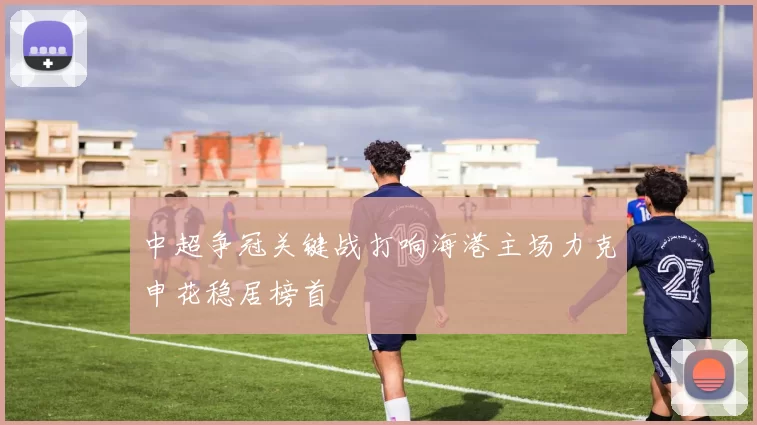 中超争冠关键战打响海港主场力克申花稳居榜首