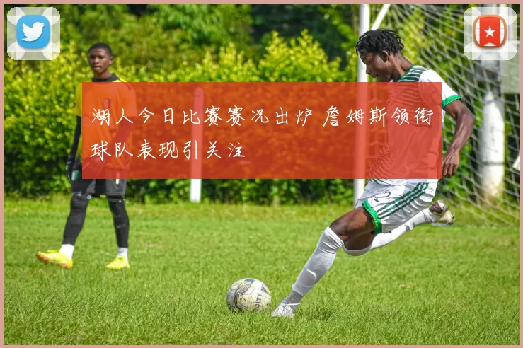 湖人今日比赛赛况出炉 詹姆斯领衔球队表现引关注