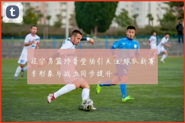 辽宁男篮帅哥登场引关注 球队新赛季形象与战力同步提升