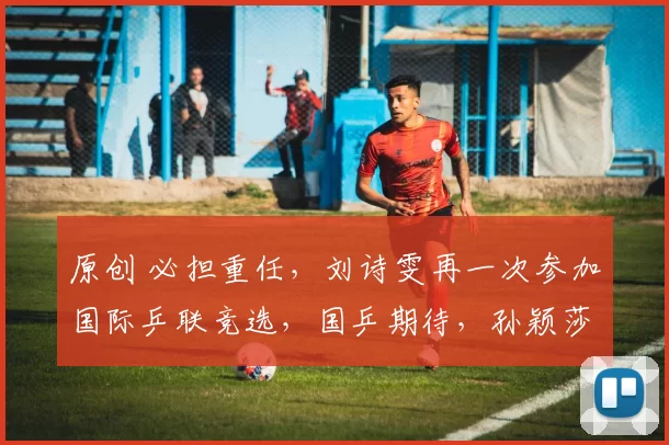 原创 必担重任，刘诗雯再一次参加国际乒联竞选，国乒期待，孙颖莎祝福