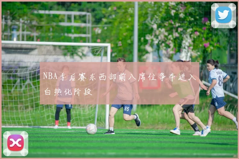 NBA季后赛东西部前八席位争夺进入白热化阶段
