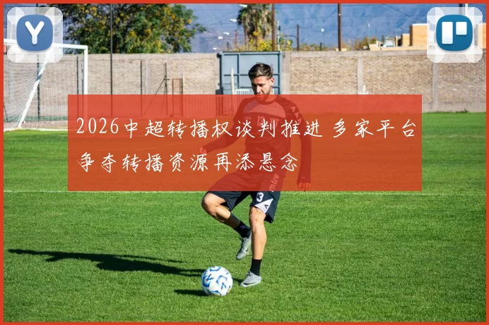 2026中超转播权谈判推进 多家平台争夺转播资源再添悬念
