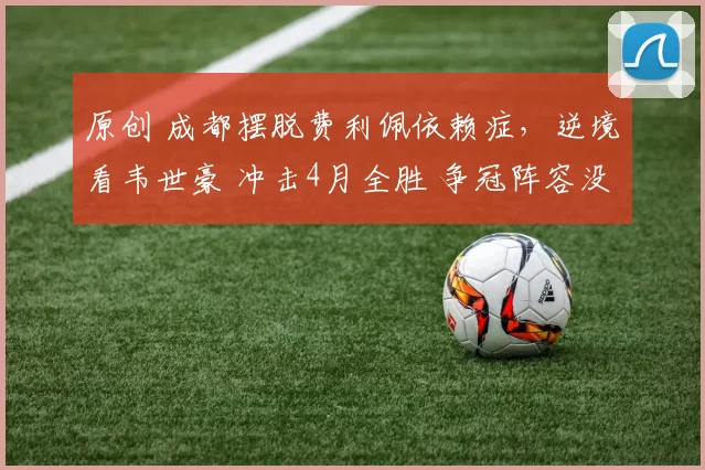 原创 成都摆脱费利佩依赖症，逆境看韦世豪 冲击4月全胜 争冠阵容没短板