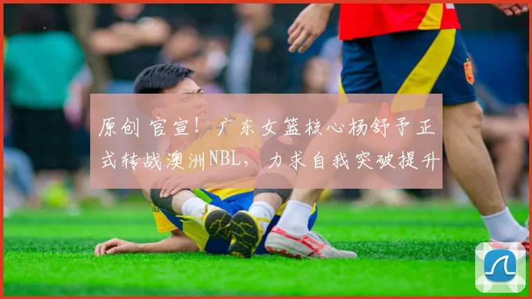 原创 官宣!广东女篮核心杨舒予正式转战澳洲NBL,力求自我突破提升