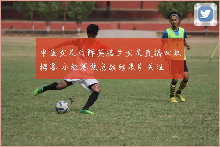 中国女足对阵英格兰女足直播回放揭幕 小组赛焦点战结果引关注