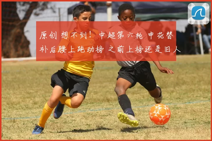 原创 想不到！中超第六轮 申花替补后腰上跑动榜 之前上榜还是旧人阿马杜