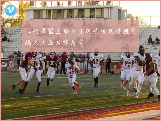 山西男篮主场力克对手收获连胜外线火力成后续看点