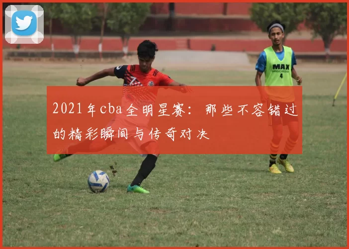 2021年cba全明星赛:那些不容错过的精彩瞬间与传奇对决