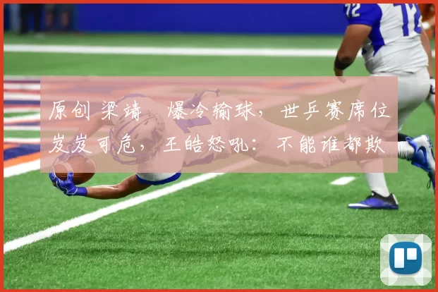 原创 梁靖崑爆冷输球，世乒赛席位岌岌可危，王皓怒吼：不能谁都欺你