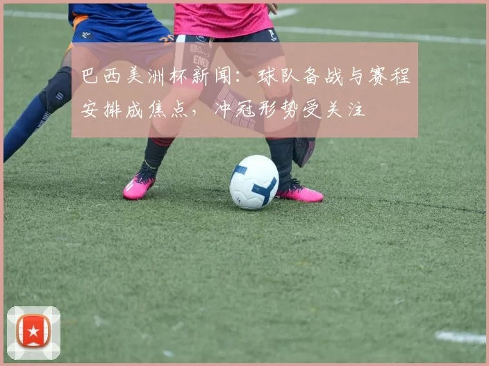 巴西美洲杯新闻：球队备战与赛程安排成焦点，冲冠形势受关注