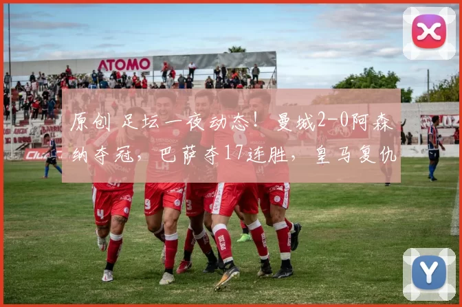 原创 足坛一夜动态！曼城2-0阿森纳夺冠，巴萨夺17连胜，皇马复仇马竞