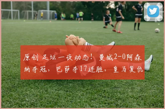 原创 足坛一夜动态！曼城2-0阿森纳夺冠，巴萨夺17连胜，皇马复仇马竞