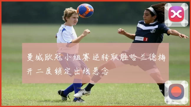 曼城欧冠小组赛逆转取胜哈兰德梅开二度锁定出线悬念